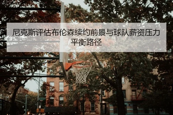 尼克斯评估布伦森续约前景与球队薪资压力平衡路径
